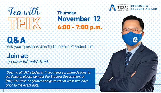 Tea with Teik 6-7 p.m. Thursday, Nov. 12. Q&A: Ask your questions directly to Interim President Lim Join at go.uta.edu/TeaWithTeik Open to all UTA students. If you need accommodations to participate, please contact the Student Government at 817-272-0556 or getinvolved@uta.edu at least two days prior to the event date.