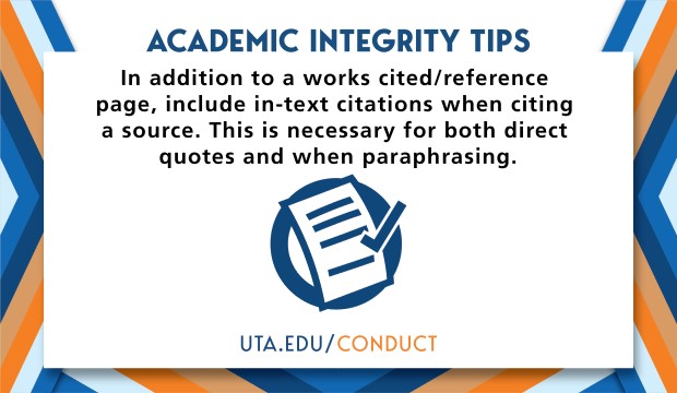 Academic Integrity Tips: In addition to a works cited/reference page, include in-text citations when citing a source. This is necessary for both direct quotes and when paraphrasing. UTA.EDU/CONDUCT