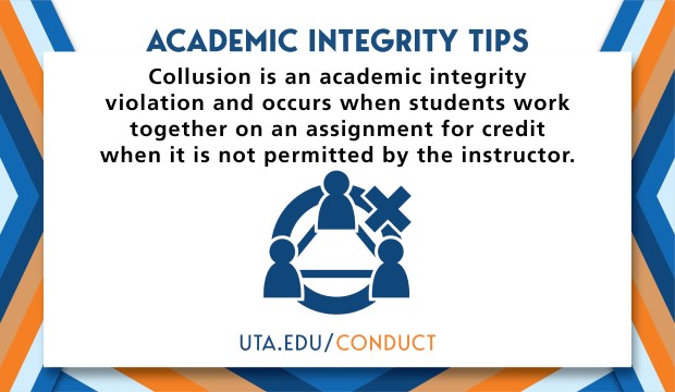 Academic Integrity Tips: Collusion is an academic integrity violation and occurs when students work together on an assignment for credit when it is not permitted by the instructor. UTA.EDU/CONDUCT