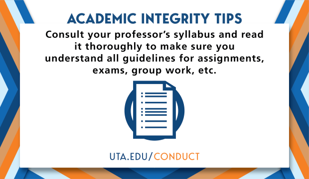 Academic Integrity Tips: Consult your professor's syllabus and read it thoroughly to make sure you understand all guidelines for assignments, exams, group work, etc. UTA.EDU/CONDUCT