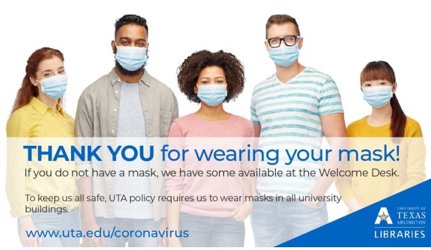 Thank you for wearing your mask! If you do not have a mask, we have some available at the Welcome Desk. To keep us all safe, UTA policy requires us to wear masks in all University buildings. www,uta,edu.coronavirus.