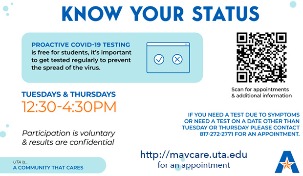 Know Your Status. Proactive COVID-19 testing is free for students. Tuesdays and Thursdays, 12:30-4:30 p.m., Arlington Hall Great Room.  Participation is voluntary, and results are confidential. If you need a test due to symptoms or need a test on a date other than Tuesday or Thursday, please call 817-272-2771 for an appointment.