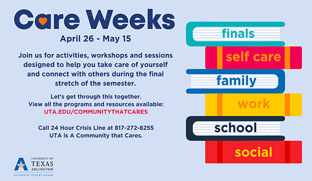 Care Weeks, April 26-May 15. Join us for activities, workshops and sessions designed to help you take care of yourself and connect with others during the final stretch of the semester. Let's get through this together. View all the programs and resources available at uta.edu/communitythatcares. Call 24 hour Crisis Line at 817-272-8255. UTA is a Community That Cares.
