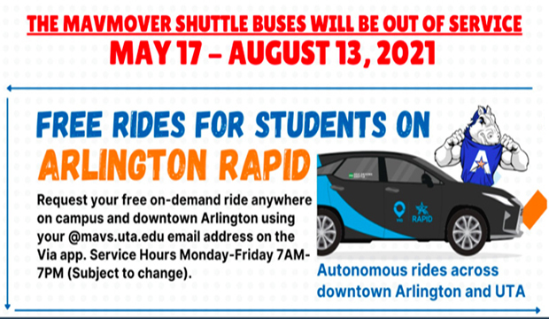 The MavMover shuttle buses will be out of service May 17-August 13, 2021. Arlington Rapid autonomous rides across downtown Arlington and UTA. Request your free on-demand ride anywhere on campus and downtown Arlington from your @mavs.uta.edu email address on the Via app. 7 a.m.-7 p.m. Monday-Friday. *wheelchair accessible vehicle available.