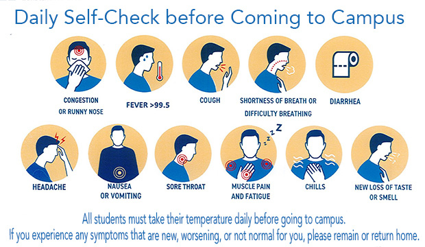 Daily Self-Check before Coming to Campus. All students must take their temperature daily before going to campus. If you experience any symptoms that are new, worsening or not normal for you, please remain or return home.