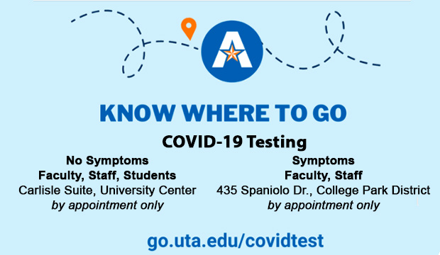 Know Where To Go. COVID-19 Testing. No Symptoms, Faculty, staff, students. Carlisle Suite, University Center, by appointment only. Symptoms, Faculty, Staff, 435 Spaniolo Dr., College Park District, by appointment only. go.uta.edu.covidtest