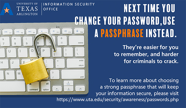 Next time you change you password, use a passphrase instead. They're easier for you to remember and harder for criminals to crack. To learn more about choosing a strong passphrase that will keep your information secure, visit https://www.uta.edu/security/awareness/passwords.php