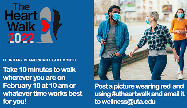 The Heart Walk 2022: February is American Heart Month. Take 10 minutes to walk wherever you are on February 10 at 10 a.m. or whatever time is best for you. Post a picture of you wearing red and using #utheartwalk and email it to wellness@uta.edu.