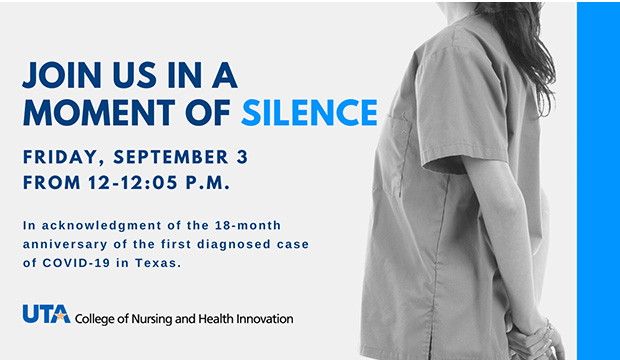 Join us in a moment of silence. Friday, September 3, noon-12:05 p.m. In acknowledgment of the 18-month anniversary of the first diagnosed case of COVID-19 in Texas. Hosted by the College of Nursing and Health Innovation.