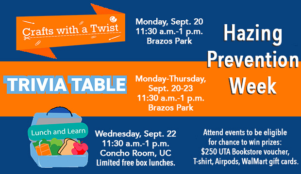 textHazing PRevention Week. Crafts with a Twist, 11:30 a.m.-1 p.m. Monday, Sept. 20, Brazos Park. Trivia Table, 11:30 a.m.-1 p.m. Monday-Thursday, Sept. 20-23, Brazos Park. Lunch and Learn, 11:30 a.m.-1 p.m. Wednesday, Sept. 22, Concho Room, UC; limited free box lunches. Attend events to be eligible for change to win prizes: $250 UTA Bookstore coucher, T-shirt, Airpods, WalMart gift cards.