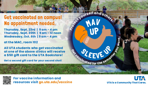 Get vaccinated on campus! No appointment needed. Thursday, Sept. 23, 9 a.m.-4 p.m.; Thursday, Sept. 30, 9 a.m.-noon; Wednesday, Ocf. 6 9 a.m.-4 p.m., at the MAC, room 102. All UTA students who get vaccinated at one of the above clinics will receive a $50 gift card to the UTA Bookstore. Get a second gift card for your second shot.