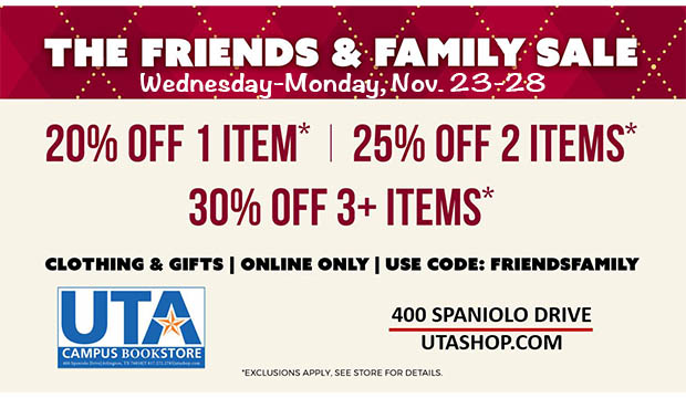 The Friends & Family Sale, Wednesday-Monday, Nov. 23-28, UTA Bookstore. 20% off 1 item; 25% 2 items; 30% off 3+ items. (exclusions apply. see store for details). Clothing and Gifts. Online Only. Use code FRIENDSFAMILY. 400 Spaniolo Drive. UTASHOP.COM